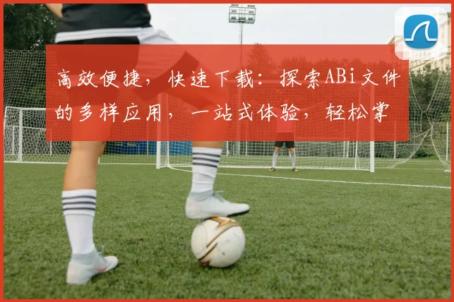 高效便捷，快速下载：探索ABi文件的多样应用，一站式体验，轻松掌握，三步完成