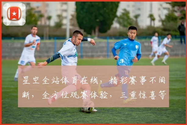 星空全站体育在线，精彩赛事不间断，全方位观赛体验，三重惊喜等你来