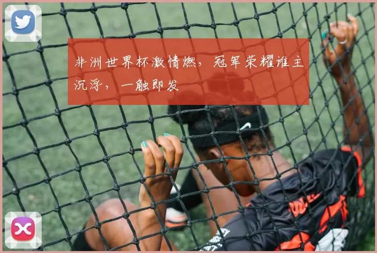 非洲世界杯激情燃，冠军荣耀谁主沉浮，一触即发