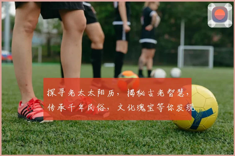 探寻老太太阳历，揭秘古老智慧，传承千年民俗，文化瑰宝等你发现