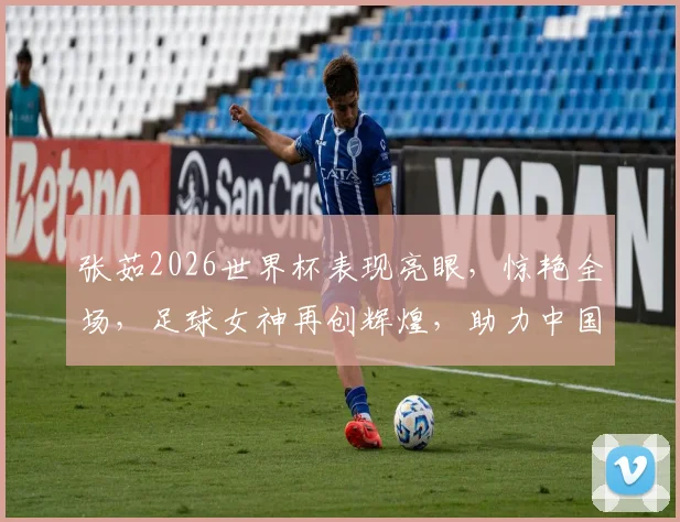 张茹2026世界杯表现亮眼，惊艳全场，足球女神再创辉煌，助力中国足球崛起