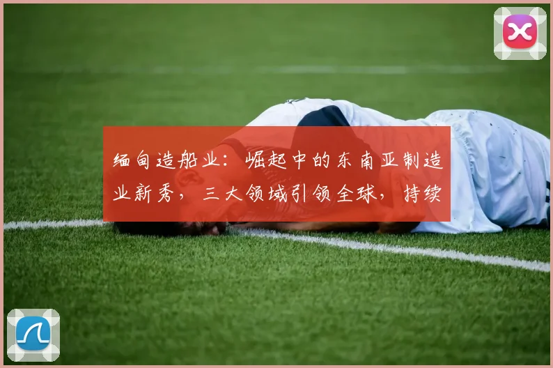 缅甸造船业：崛起中的东南亚制造业新秀，三大领域引领全球，持续创新，绿色环保。