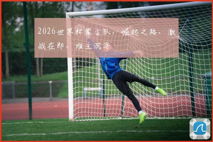 2026世界杯蒙古队，崛起之路，激战在即，谁主沉浮